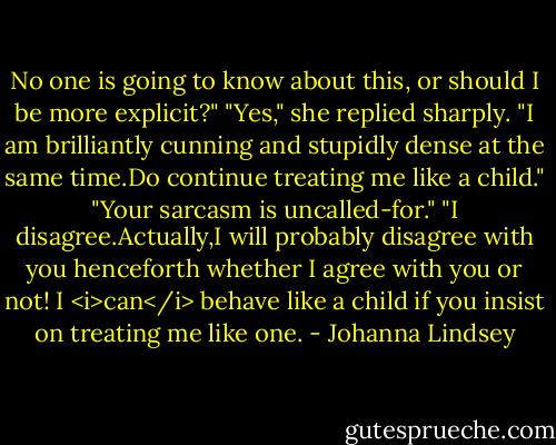 No one is going to know about this, or should I be more explicit?"<br />"Yes," she replied sharply. "I am brilliantly cunning and stupidly dense at the same time.Do continue treating me like a child."<br />"Your sarcasm is uncalled-for."<br />"I disagree.Actually,I will probably disagree with you henceforth whether I agree with you or not! I <i>can</i> behave like a child if you insist on treating me like one. - Johanna Lindsey