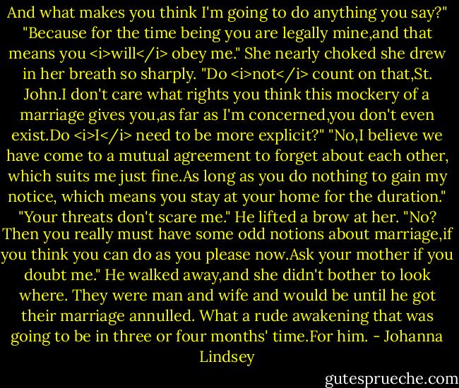 And what makes you think I'm going to do anything you say?"<br />"Because for the time being you are legally mine,and that means you <i>will</i> obey me."<br />She nearly choked she drew in her breath so sharply. "Do <i>not</i> count on that,St. John.I don't care what rights you think this mockery of a marriage gives you,as far as I'm concerned,you don't even exist.Do <i>I</i> need to be more explicit?"<br />"No,I believe we have come to a mutual agreement to forget about each other, which suits me just fine.As long as you do nothing to gain my notice, which means you stay at your home for the duration."<br />"Your threats don't scare me."<br />He lifted a brow at her. "No? Then you really must have some odd notions about marriage,if you think you can do as you please now.Ask your mother if you doubt me."<br />He walked away,and she didn't bother to look where. They were man and wife and would be until he got their marriage annulled. What a rude awakening that was going to be in three or four months' time.For him. - Johanna Lindsey