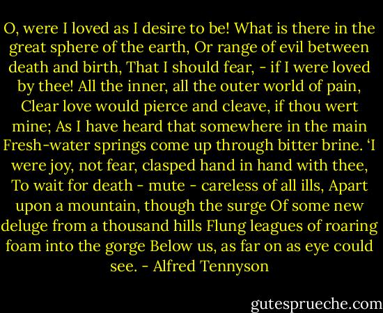 O, were I loved as I desire to be!<br />What is there in the great sphere of the earth,<br />Or range of evil between death and birth,<br />That I should fear, - if I were loved by thee!<br />All the inner, all the outer world of pain,<br />Clear love would pierce and cleave, if thou wert mine;<br />As I have heard that somewhere in the main<br />Fresh-water springs come up through bitter brine.<br />‘I were joy, not fear, clasped hand in hand with thee,<br />To wait for death - mute - careless of all ills,<br />Apart upon a mountain, though the surge<br />Of some new deluge from a thousand hills<br />Flung leagues of roaring foam into the gorge<br />Below us, as far on as eye could see. - Alfred Tennyson