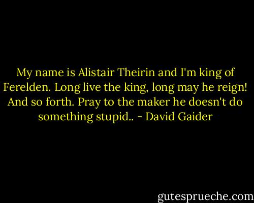 My name is Alistair Theirin and I'm king of Ferelden. Long live the king, long may he reign! And so forth. Pray to the maker he doesn't do something stupid.. - David Gaider