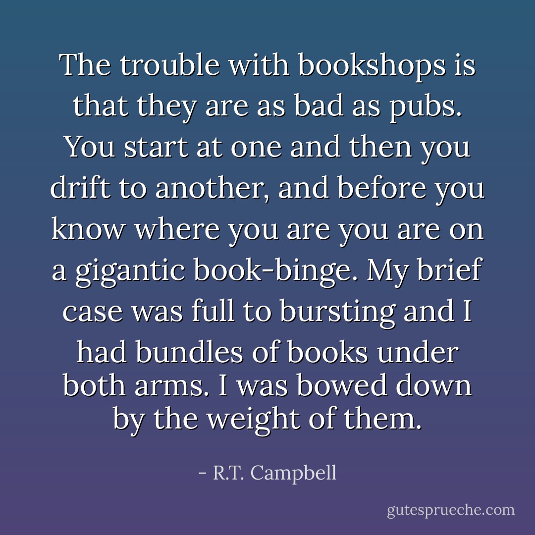 The trouble with bookshops is that they are as bad as pubs. You start at one and then you drift to another, and before you know where you are you are on a gigantic book-binge. My brief case was full to bursting and I had bundles of books under both arms. I was bowed down by the weight of them. - R.T. Campbell