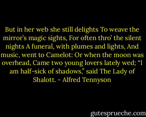 But in her web she still delights<br />To weave the mirror’s magic sights,<br />For often thro’ the silent nights<br />A funeral, with plumes and lights,<br />And music, went to Camelot:<br />Or when the moon was overhead,<br />Came two young lovers lately wed;<br />“I am half-sick of shadows,” said<br />The Lady of Shalott. - Alfred Tennyson