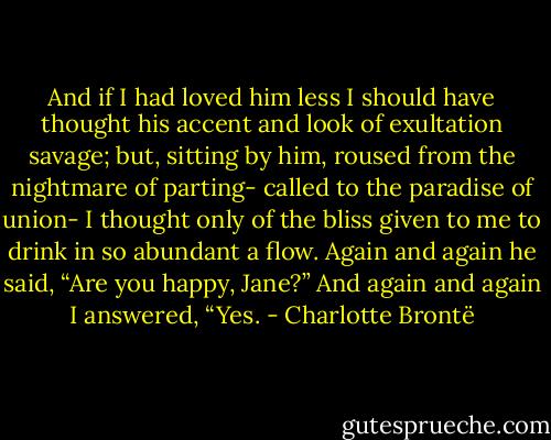 And if I had loved him less I should have thought his accent and look of exultation savage; but, sitting by him, roused from the nightmare of parting- called to the paradise of union- I thought only of the bliss given to me to drink in so abundant a flow.<br />Again and again he said, “Are you happy, Jane?” And again and again I answered, “Yes. - Charlotte Brontë