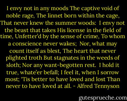 I envy not in any moods<br />The captive void of noble rage,<br />The linnet born within the cage,<br />That never knew the summer woods:<br /><br />I envy not the beast that takes<br />His license in the field of time,<br />Unfetter’d by the sense of crime,<br />To whom a conscience never wakes;<br /><br />Nor, what may count itself as blest,<br />The heart that never plighted troth<br />But stagnates in the weeds of sloth;<br />Nor any want-begotten rest.<br /><br />I hold it true, whate’er befall;<br />I feel it, when I sorrow most;<br />‘Tis better to have loved and lost<br />Than never to have loved at all. - Alfred Tennyson