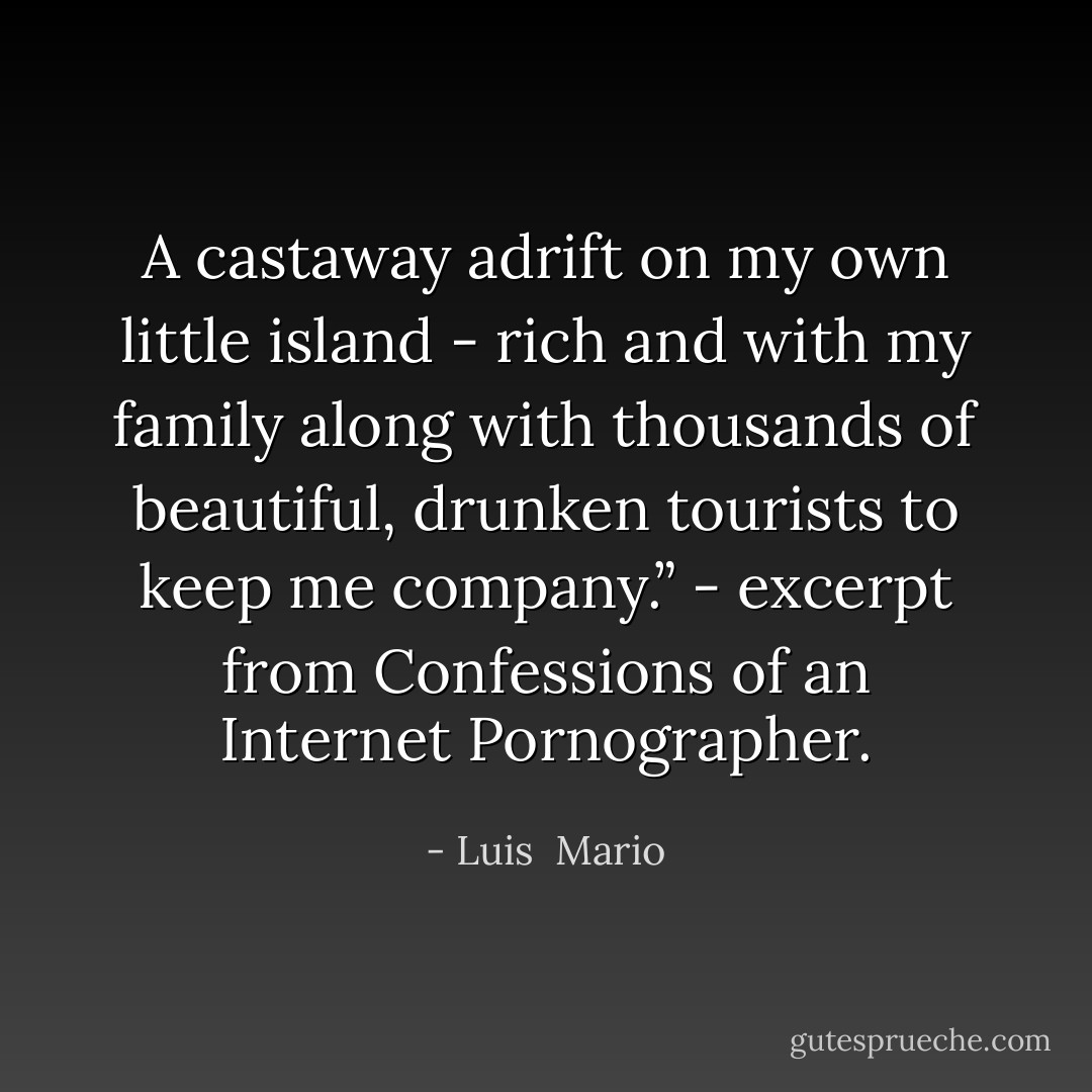 A castaway adrift on my own little island - rich and with my family along with thousands of beautiful, drunken tourists to keep me company.” - excerpt from Confessions of an Internet Pornographer. - Luis  Mario