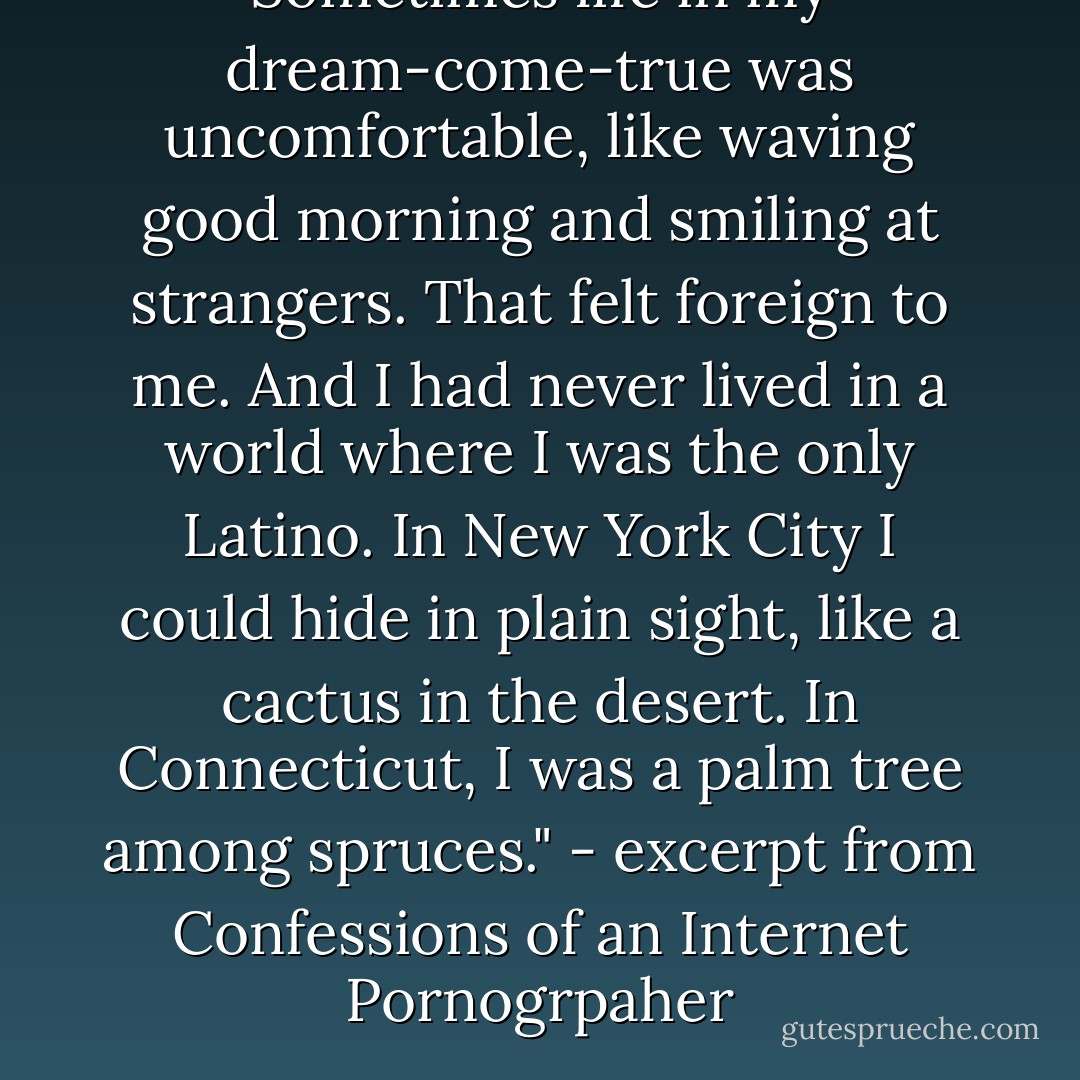 Sometimes life in my dream-come-true was uncomfortable, like waving good morning and smiling at strangers. That felt foreign to me. And I had never lived in a world where I was the only Latino. In New York City I could hide in plain sight, like a cactus in the desert. In Connecticut, I was a palm tree among spruces."<br />- excerpt from Confessions of an Internet Pornogrpaher - Luis  Mario