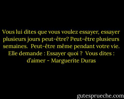 Vous lui dites que vous voulez essayer, essayer plusieurs jours peut-être? Peut-être plusieurs semaines.<br /><br />Peut-être même pendant votre vie. Elle demande : Essayer quoi ?<br /><br />Vous dites : d’aimer - Marguerite Duras
