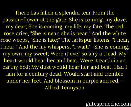 There has fallen a splendid tear<br />From the passion-flower at the gate.<br />She is coming, my dove, my dear;<br />She is coming, my life, my fate.<br />The red rose cries, "She is near, she is near;"<br />And the white rose weeps, "She is late;"<br />The larkspur listens, "I hear, I hear;"<br />And the lily whispers, "I wait."<br /> <br />She is coming, my own, my sweet;<br />Were it ever so airy a tread,<br />My heart would hear her and beat,<br />Were it earth in an earthy bed;<br />My dust would hear her and beat,<br />Had I lain for a century dead,<br />Would start and tremble under her feet,<br />And blossom in purple and red. - Alfred Tennyson