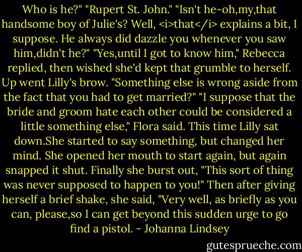 Who is he?"<br />"Rupert St. John."<br />"Isn't he-oh,my,that handsome boy of Julie's? Well, <i>that</i> explains a bit, I suppose. He always did dazzle you whenever you saw him,didn't he?"<br />"Yes,until I got to know him," Rebecca replied, then wished she'd kept that grumble to herself.<br />Up went Lilly's brow. "Something else is wrong aside from the fact that you had to get married?"<br />"I suppose that the bride and groom hate each other could be considered a little something else," Flora said.<br />This time Lilly sat down.She started to say something, but changed her mind. She opened her mouth to start again, but again snapped it shut. Finally she burst out, "This sort of thing was never supposed to happen to you!" Then after giving herself a brief shake, she said, "Very well, as briefly as you can, please,so I can get beyond this sudden urge to go find a pistol. - Johanna Lindsey