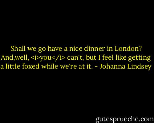 Shall we go have a nice dinner in London? And,well, <i>you</i> can't, but I feel like getting a little foxed while we're at it. - Johanna Lindsey