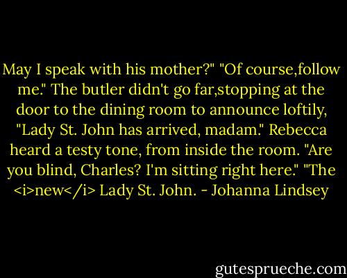 May I speak with his mother?"<br />"Of course,follow me."<br />The butler didn't go far,stopping at the door to the dining room to announce loftily, "Lady St. John has arrived, madam."<br />Rebecca heard a testy tone, from inside the room. "Are you blind, Charles? I'm sitting right here."<br />"The <i>new</i> Lady St. John. - Johanna Lindsey