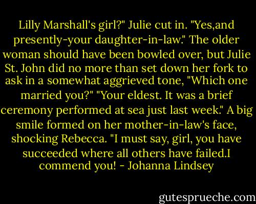 Lilly Marshall's girl?" Julie cut in.<br />"Yes,and presently-your daughter-in-law."<br />The older woman should have been bowled over, but Julie St. John did no more than set down her fork to ask in a somewhat aggrieved tone, "Which one married you?"<br />"Your eldest. It was a brief ceremony performed at sea just last week."<br />A big smile formed on her mother-in-law's face, shocking Rebecca. "I must say, girl, you have succeeded where all others have failed.I commend you! - Johanna Lindsey