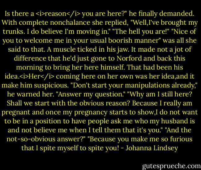 Is there a <i>reason</i> you are here?" he finally demanded.<br />With complete nonchalance she replied, "Well,I've brought my trunks. I do believe I'm moving in."<br />"The hell you are!"<br />"Nice of you to welcome me in your usual boorish manner" was all she said to that.<br />A muscle ticked in his jaw. It made not a jot of difference that he'd just gone to Norford and back this morning to bring her here himself. That had been his idea.<i>Her</i> coming here on her own was her idea,and it make him suspicious.<br />"Don't start your manipulations already," he warned her. "Answer my question."<br />"Why am I still here? Shall we start with the obvious reason? Because I really am pregnant and once my pregnancy starts to show,I do not want to be in a position to have people ask me who my husband is and not believe me when I tell them that it's you."<br />"And the not-so-obvious answer?"<br />"Because you make me so furious that I spite myself to spite you! - Johanna Lindsey