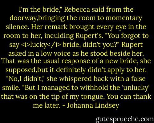 I'm the bride," Rebecca said from the doorway,bringing the room to momentary silence.<br />Her remark brought every eye in the room to her, inculding Rupert's. "You forgot to say <i>lucky</i> bride, didn't you?" Rupert asked in a low voice as he stood beside her.<br />That was the usual response of a new bride, she supposed,but it definitely didn't apply to her. "No,I didn't," she whispered back with a false smile. "But I managed to withhold the 'unlucky' that was on the tip of my tongue. You can thank me later. - Johanna Lindsey