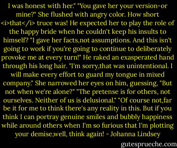 I was honest with her."<br />"You gave her your version-or mine?"<br />She flushed with angry color. How short <i>that</i> truce was! He expected her to play the role of the happy bride when he couldn't keep his insults to himself?<br />"I gave her facts,not assumptions. And this isn't going to work if you're going to continue to deliberately provoke me at every turn!"<br />He raked an exasperated hand through his long hair. "I'm sorry,that was unintentional. I will make every effort to guard my tongue in mixed company."<br />She narrowed her eyes on him, guessing, "But not when we're alone?"<br />"The pretense is for others, not ourselves. Neither of us is delusional."<br />"Of course not,far be it for me to think there's any reality in this. But if you think I can portray genuine smiles and bubbly happiness while around others when I'm so furious that I'm plotting your demise,well, think again! - Johanna Lindsey