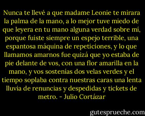 Nunca te llevé a que madame Leonie te mirara la palma de la mano, a lo mejor tuve miedo de que leyera en tu mano alguna verdad sobre mí, porque fuiste siempre un espejo terrible, una espantosa máquina de repeticiones, y lo que llamamos amarnos fue quizá que yo estaba de pie delante de vos, con una flor amarilla en la mano, y vos sostenías dos velas verdes y el tiempo soplaba contra nuestras caras una lenta lluvia de renuncias y despedidas y tickets de metro. - Julio Cortázar
