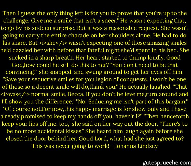 Then I guess the only thing left is for you to prove that you're up to the challenge. Give me a smile that isn't a sneer."<br />He wasn't expecting that, to go by his sudden surprise. But it was a reasonable request. She wasn't going to carry the entire charade on her shoulders alone. He had to do his share.<br />But <i>she</i> wasn't expecting one of those amazing smiles he'd dazzled her with before that fateful night she'd spent in his bed. She sucked in a sharp breath. Her heart started to thump loudly. Good God,how could he still do this to her?<br />"You don't need to be that convincing!" she snapped, and swung around to get her eyes off him. "Save your seductive smiles for you legion of conquests. I won't be one of those,so a decent smile will do,thank you."<br />He actually laughed. "That <i>was</i> normal smile, Becca. If you don't believe me,turn around and I'll show you the difference."<br />"No! Seducing me isn't part of this bargain."<br />"Of course not.For now,this happy marriage is for show only and I have already promised to keep my hands off you, haven't I?"<br />"Then henceforth keep your lips off me, too," she said on her way out the door. "There's to be no more accidental kisses."<br />She heard him laugh again before she closed the door behind her. Good Lord, what had she just agreed to? This was never going to work! - Johanna Lindsey