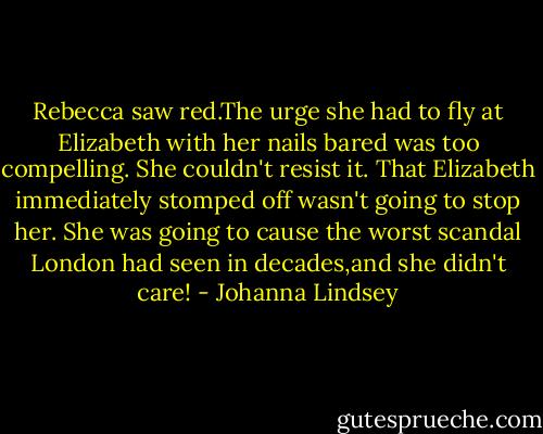 Rebecca saw red.The urge she had to fly at Elizabeth with her nails bared was too compelling. She couldn't resist it. That Elizabeth immediately stomped off wasn't going to stop her. She was going to cause the worst scandal London had seen in decades,and she didn't care! - Johanna Lindsey