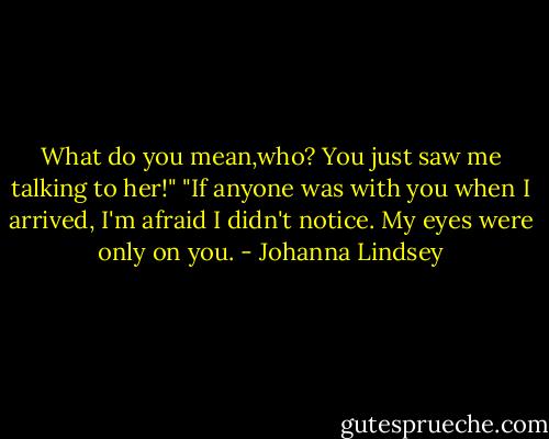 What do you mean,who? You just saw me talking to her!"<br />"If anyone was with you when I arrived, I'm afraid I didn't notice. My eyes were only on you. - Johanna Lindsey