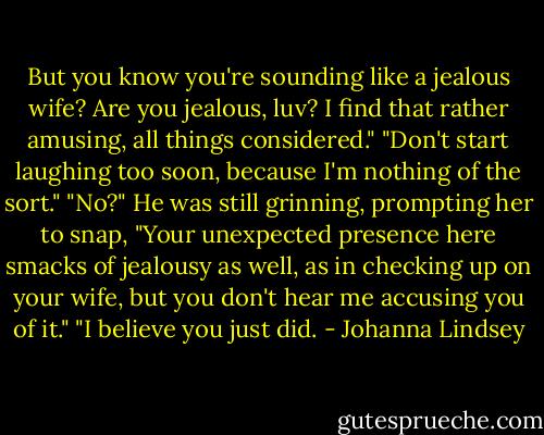 But you know you're sounding like a jealous wife? Are you jealous, luv? I find that rather amusing, all things considered."<br />"Don't start laughing too soon, because I'm nothing of the sort."<br />"No?"<br />He was still grinning, prompting her to snap, "Your unexpected presence here smacks of jealousy as well, as in checking up on your wife, but you don't hear me accusing you of it."<br />"I believe you just did. - Johanna Lindsey