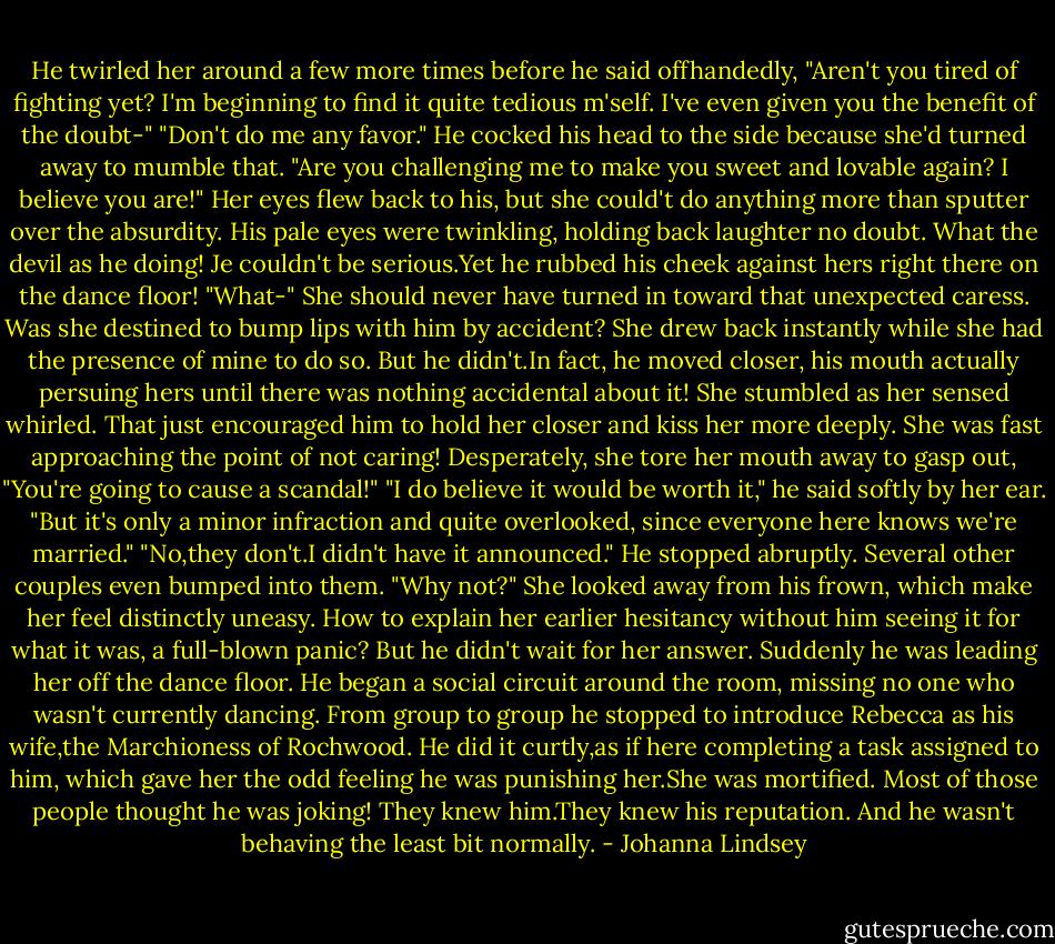 He twirled her around a few more times before he said offhandedly, "Aren't you tired of fighting yet? I'm beginning to find it quite tedious m'self. I've even given you the benefit of the doubt-"<br />"Don't do me any favor."<br />He cocked his head to the side because she'd turned away to mumble that. "Are you challenging me to make you sweet and lovable again? I believe you are!"<br />Her eyes flew back to his, but she could't do anything more than sputter over the absurdity. His pale eyes were twinkling, holding back laughter no doubt. What the devil as he doing! Je couldn't be serious.Yet he rubbed his cheek against hers right there on the dance floor!<br />"What-"<br />She should never have turned in toward that unexpected caress. Was she destined to bump lips with him by accident? She drew back instantly while she had the presence of mine to do so. But he didn't.In fact, he moved closer, his mouth actually persuing hers until there was nothing accidental about it! She stumbled as her sensed whirled. That just encouraged him to hold her closer and kiss her more deeply. She was fast approaching the point of not caring!<br />Desperately, she tore her mouth away to gasp out, "You're going to cause a scandal!"<br />"I do believe it would be worth it," he said softly by her ear. "But it's only a minor infraction and quite overlooked, since everyone here knows we're married."<br />"No,they don't.I didn't have it announced."<br />He stopped abruptly. Several other couples even bumped into them. "Why not?"<br />She looked away from his frown, which make her feel distinctly uneasy. How to explain her earlier hesitancy without him seeing it for what it was, a full-blown panic? But he didn't wait for her answer.<br />Suddenly he was leading her off the dance floor. He began a social circuit around the room, missing no one who wasn't currently dancing. From group to group he stopped to introduce Rebecca as his wife,the Marchioness of Rochwood. He did it curtly,as if here completing a task assigned to him, which gave her the odd feeling he was punishing her.She was mortified. Most of those people thought he was joking! They knew him.They knew his reputation. And he wasn't behaving the least bit normally. - Johanna Lindsey