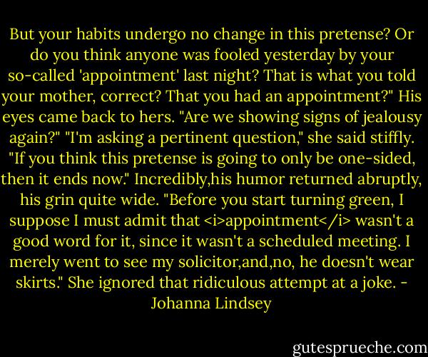 But your habits undergo no change in this pretense? Or do you think anyone was fooled yesterday by your so-called 'appointment' last night? That is what you told your mother, correct? That you had an appointment?"<br />His eyes came back to hers. "Are we showing signs of jealousy again?"<br />"I'm asking a pertinent question," she said stiffly. "If you think this pretense is going to only be one-sided, then it ends now."<br />Incredibly,his humor returned abruptly, his grin quite wide. "Before you start turning green, I suppose I must admit that <i>appointment</i> wasn't a good word for it, since it wasn't a scheduled meeting. I merely went to see my solicitor,and,no, he doesn't wear skirts."<br />She ignored that ridiculous attempt at a joke. - Johanna Lindsey