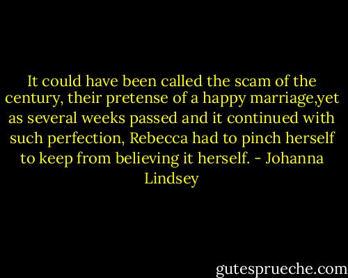It could have been called the scam of the century, their pretense of a happy marriage,yet as several weeks passed and it continued with such perfection, Rebecca had to pinch herself to keep from believing it herself. - Johanna Lindsey