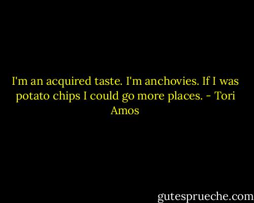 I'm an acquired taste. I'm anchovies. If I was potato chips I could go more places. - Tori Amos