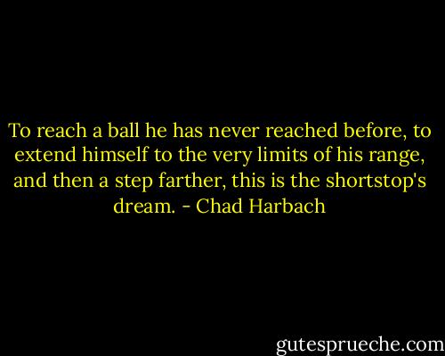 To reach a ball he has never reached before, to extend himself to the very limits of his range, and then a step farther, this is the shortstop's dream. - Chad Harbach