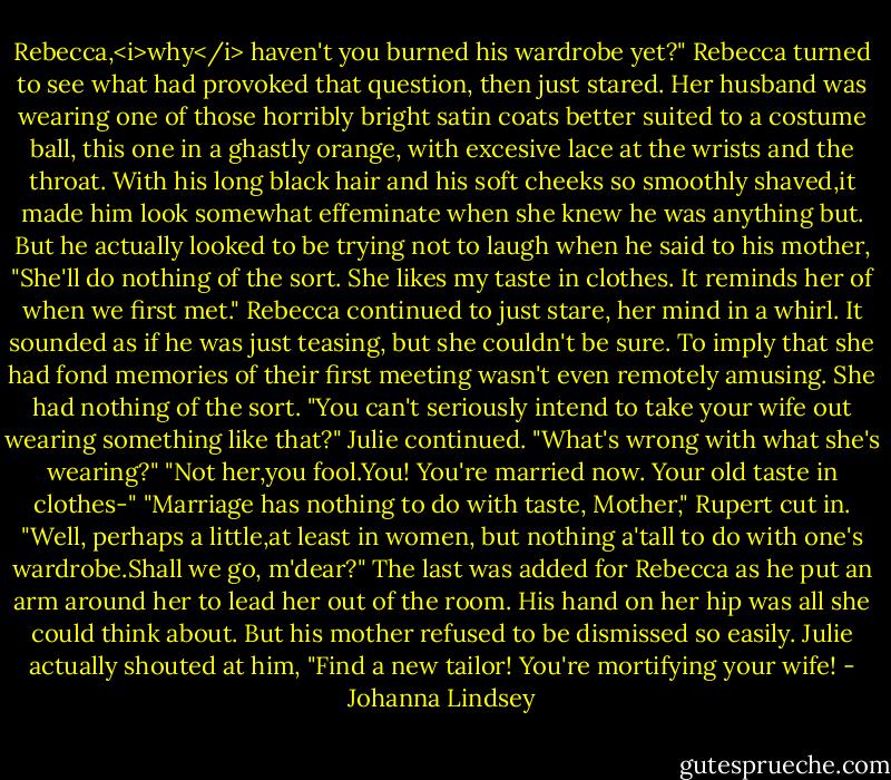 Rebecca,<i>why</i> haven't you burned his wardrobe yet?"<br />Rebecca turned to see what had provoked that question, then just stared. Her husband was wearing one of those horribly bright satin coats better suited to a costume ball, this one in a ghastly orange, with excesive lace at the wrists and the throat. With his long black hair and his soft cheeks so smoothly shaved,it made him look somewhat effeminate when she knew he was anything but.<br />But he actually looked to be trying not to laugh when he said to his mother, "She'll do nothing of the sort. She likes my taste in clothes. It reminds her of when we first met."<br />Rebecca continued to just stare, her mind in a whirl. It sounded as if he was just teasing, but she couldn't be sure. To imply that she had fond memories of their first meeting wasn't even remotely amusing. She had nothing of the sort.<br />"You can't seriously intend to take your wife out wearing something like that?" Julie continued.<br />"What's wrong with what she's wearing?"<br />"Not her,you fool.You! You're married now. Your old taste in clothes-"<br />"Marriage has nothing to do with taste, Mother," Rupert cut in. "Well, perhaps a little,at least in women, but nothing a'tall to do with one's wardrobe.Shall we go, m'dear?"<br />The last was added for Rebecca as he put an arm around her to lead her out of the room. His hand on her hip was all she could think about.<br />But his mother refused to be dismissed so easily. Julie actually shouted at him, "Find a new tailor! You're mortifying your wife! - Johanna Lindsey