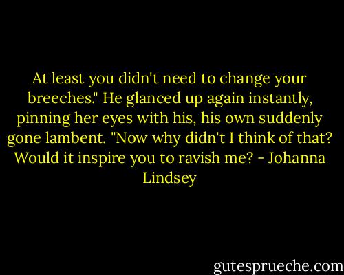 At least you didn't need to change your breeches."<br />He glanced up again instantly, pinning her eyes with his, his own suddenly gone lambent. "Now why didn't I think of that? Would it inspire you to ravish me? - Johanna Lindsey