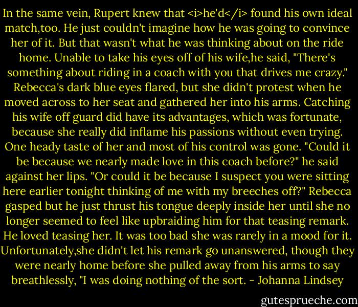 In the same vein, Rupert knew that <i>he'd</i> found his own ideal match,too. He just couldn't imagine how he was going to convince her of it.<br />But that wasn't what he was thinking about on the ride home. Unable to take his eyes off of his wife,he said, "There's something about riding in a coach with you that drives me crazy."<br />Rebecca's dark blue eyes flared, but she didn't protest when he moved across to her seat and gathered her into his arms. Catching his wife off guard did have its advantages, which was fortunate, because she really did inflame his passions without even trying. One heady taste of her and most of his control was gone.<br />"Could it be because we nearly made love in this coach before?" he said against her lips. "Or could it be because I suspect you were sitting here earlier tonight thinking of me with my breeches off?"<br />Rebecca gasped but he just thrust his tongue deeply inside her until she no longer seemed to feel like upbraiding him for that teasing remark. He loved teasing her. It was too bad she was rarely in a mood for it.<br />Unfortunately,she didn't let his remark go unanswered, though they were nearly home before she pulled away from his arms to say breathlessly, "I was doing nothing of the sort. - Johanna Lindsey
