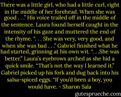 There was a little girl, who had a little curl, right in the middle of her forehead. When she was good . . .” His voice trailed off in the middle of the sentence.<br />Laura found herself caught in the intensity of his gaze and muttered the end of the rhyme. “. . . She was very, very good, and when she was bad . . .”<br />Gabriel finished what he had started, grinning at his own wit. “. . .She was better.”<br />Laura’s eyebrows arched as she hid a quick smile. “That’s not the way I learned it.”<br />Gabriel picked up his fork and dug back into his salsa-spiced eggs. “If you’d been a boy, you would have. - Sharon Sala