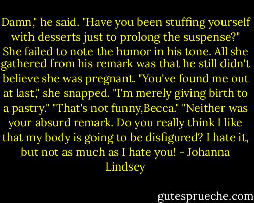 Damn," he said. "Have you been stuffing yourself with desserts just to prolong the suspense?"<br />She failed to note the humor in his tone. All she gathered from his remark was that he still didn't believe she was pregnant.<br />"You've found me out at last," she snapped. "I'm merely giving birth to a pastry."<br />"That's not funny,Becca."<br />"Neither was your absurd remark. Do you really think I like that my body is going to be disfigured? I hate it, but not as much as I hate you! - Johanna Lindsey