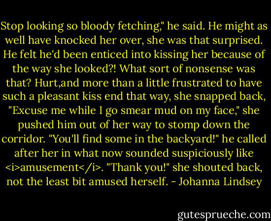 Stop looking so bloody fetching," he said.<br />He might as well have knocked her over, she was that surprised. He felt he'd been enticed into kissing her because of the way she looked?! What sort of nonsense was that?<br />Hurt,and more than a little frustrated to have such a pleasant kiss end that way, she snapped back, "Excuse me while I go smear mud on my face," she pushed him out of her way to stomp down the corridor.<br />"You'll find some in the backyard!" he called after her in what now sounded suspiciously like <i>amusement</i>.<br />"Thank you!" she shouted back, not the least bit amused herself. - Johanna Lindsey