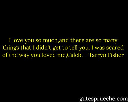 I love you so much,and there are so many things that I didn't get to tell you. I was scared of the way you loved me,Caleb. - Tarryn Fisher