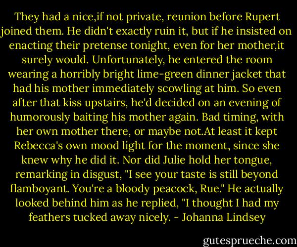 They had a nice,if not private, reunion before Rupert joined them. He didn't exactly ruin it, but if he insisted on enacting their pretense tonight, even for her mother,it surely would. Unfortunately, he entered the room wearing a horribly bright lime-green dinner jacket that had his mother immediately scowling at him. So even after that kiss upstairs, he'd decided on an evening of humorously baiting his mother again. Bad timing, with her own mother there, or maybe not.At least it kept Rebecca's own mood light for the moment, since she knew why he did it.<br />Nor did Julie hold her tongue, remarking in disgust, "I see your taste is still beyond flamboyant. You're a bloody peacock, Rue."<br />He actually looked behind him as he replied, "I thought I had my feathers tucked away nicely. - Johanna Lindsey