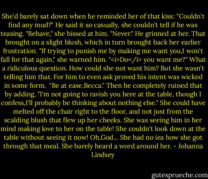 She'd barely sat down when he reminded her of that kiss: "Couldn't find any mud?" He said it so casually, she couldn't tell if he was teasing.<br />"Behave," she hissed at him.<br />"Never." He grinned at her.<br />That brought on a slight blush, which in turn brought back her earlier frustration. "If trying to punish me by making me want you,I won't fall for that again," she warned him.<br />"<i>Do</i> you want me?"<br />What a ridiculous question. How could she not want him? But she wasn't telling him that. For him to even ask proved his intent was wicked in some form. <br />"Be at ease,Becca." Then he completely ruined that by adding, "I'm not going to ravish you here at the table, though I confess,I'll probably be thinking about nothing else."<br />She could have melted off the chair right to the floor, and not just from the scalding blush that flew up her cheeks. She was seeing him in her mind making love to her on the table! She couldn't look down at the table without seeing it now! Oh,God...<br />She had no iea how she got through that meal. She barely heard a word around her. - Johanna Lindsey