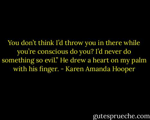 You don’t think I’d throw you in there while you’re conscious do you? I’d never do something so evil.” He drew a heart on my palm with his finger. - Karen Amanda Hooper