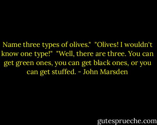 Name three types of olives."<br /><br />"Olives! I wouldn't know one type!"<br /><br />"Well, there are three. You can get green ones, you can get black ones, or you can get stuffed. - John Marsden