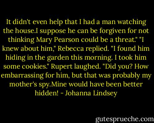 It didn't even help that I had a man watching the house.I suppose he can be forgiven for not thinking Mary Pearson could be a threat."<br />"I knew about him," Rebecca replied. "I found him hiding in the garden this morning. I took him some cookies."<br />Rupert laughed. "Did you? How embarrassing for him, but that was probably my mother's spy.Mine would have been better hidden! - Johanna Lindsey