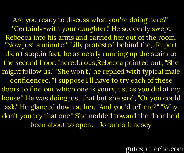 Are you ready to discuss what you're doing here?"<br />"Certainly-with your daughter." He suddenly swept Rebecca into his arms and carried her out of the room.<br />"Now just a minute!" Lilly protested behind the,.<br />Rupert didn't stop,in fact, he as nearly running up the stairs to the second floor. Incredulous,Rebecca pointed out, "She might follow us."<br />"She won't," he replied with typical male confidencec. "I suppose I'll have to try each of these doors to find out which one is yours,just as you did at my house."<br />He was doing just that,but she said, "Or you could ask."<br />He glanced down at her. "And you'd tell me?"<br />"Why don't you try that one." She nodded toward the door he'd been about to open. - Johanna Lindsey