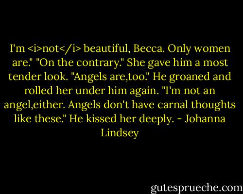 I'm <i>not</i> beautiful, Becca. Only women are."<br />"On the contrary." She gave him a most tender look. "Angels are,too."<br />He groaned and rolled her under him again. "I'm not an angel,either. Angels don't have carnal thoughts like these." He kissed her deeply. - Johanna Lindsey