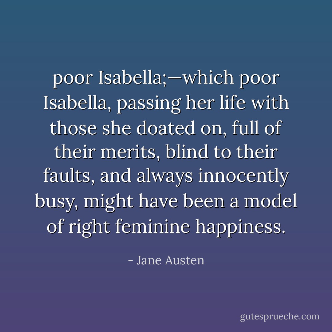 poor Isabella;—which poor Isabella, passing her life with those she doated on, full of their merits, blind to their faults, and always innocently busy, might have been a model of right feminine happiness. - Jane Austen