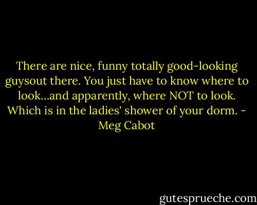 There are nice, funny totally good-looking guysout there. You just have to know where to look…and apparently, where NOT to look. Which is in the ladies' shower of your dorm. - Meg Cabot