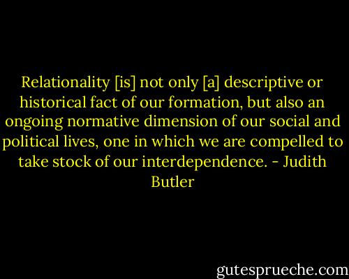 Relationality [is] not only [a] descriptive or historical fact of our formation, but also an ongoing normative dimension of our social and political lives, one in which we are compelled to take stock of our interdependence. - Judith Butler