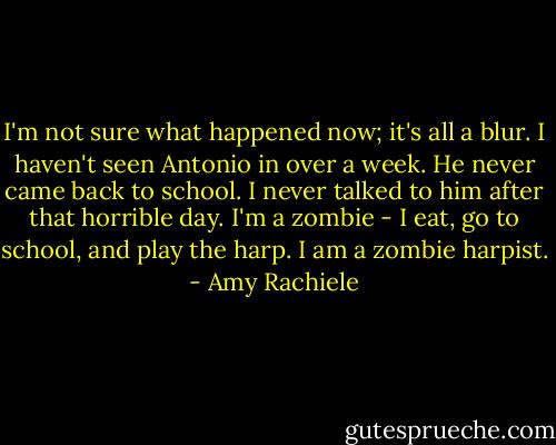 I'm not sure what happened now; it's all a blur. I haven't seen Antonio in over a week. He never came back to school. I never talked to him after that horrible day. I'm a zombie - I eat, go to school, and play the harp. I am a zombie harpist. - Amy Rachiele
