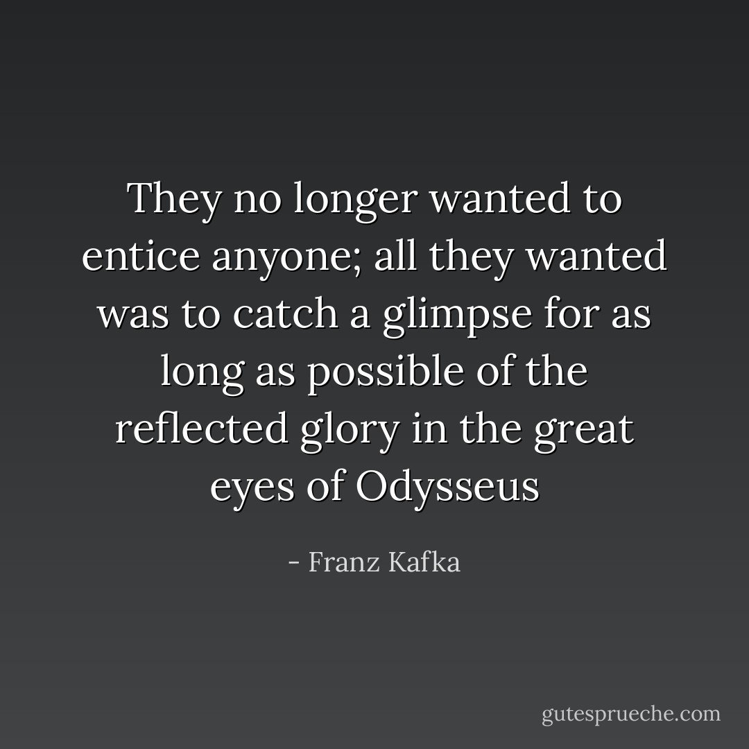 They no longer wanted to entice anyone; all they wanted was to catch a glimpse for as long as possible of the reflected glory in the great eyes of Odysseus - Franz Kafka