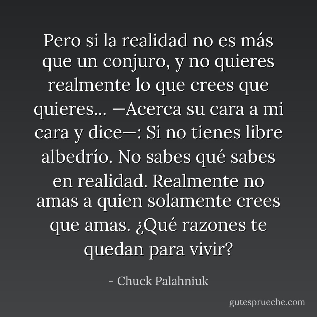 Pero si la realidad no es más que un conjuro, y no quieres realmente lo que crees que quieres... —Acerca su cara a mi cara y dice—: Si no tienes libre albedrío. No sabes qué sabes en realidad. Realmente no amas a quien solamente crees que amas. ¿Qué razones te quedan para vivir? - Chuck Palahniuk