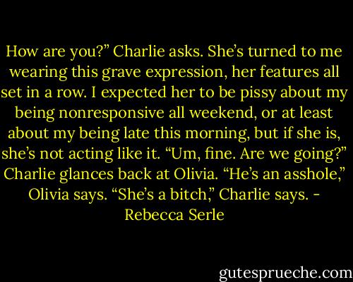 How are you?” Charlie asks. She’s turned to me wearing this grave expression, her features all set in a row. I expected her to be pissy about my being nonresponsive all weekend, or at least about my being late this morning, but if she is, she’s not acting like it.<br />“Um, fine. Are we going?”<br />Charlie glances back at Olivia.<br />“He’s an asshole,” Olivia says.<br />“She’s a bitch,” Charlie says. - Rebecca Serle